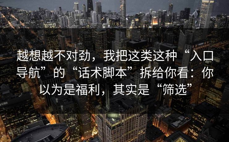 越想越不对劲，我把这类这种“入口导航”的“话术脚本”拆给你看：你以为是福利，其实是“筛选”