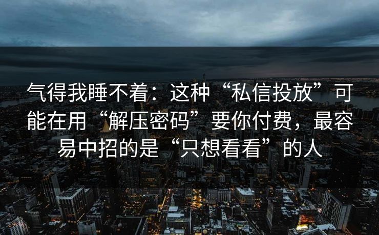 气得我睡不着：这种“私信投放”可能在用“解压密码”要你付费，最容易中招的是“只想看看”的人