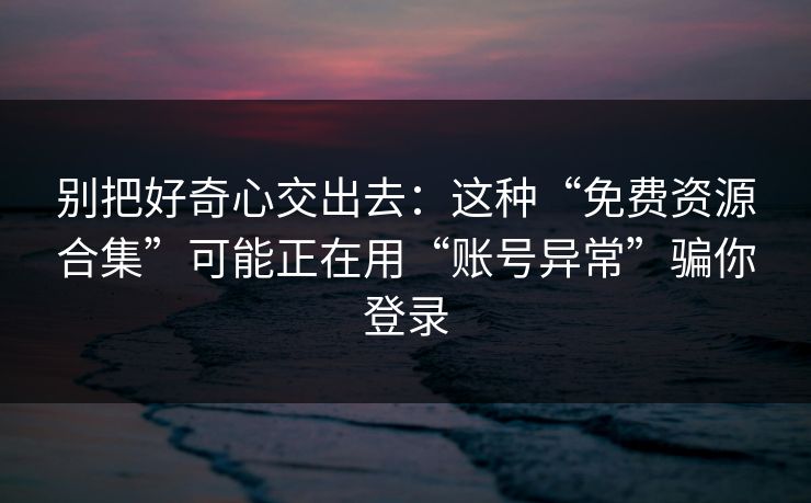 别把好奇心交出去：这种“免费资源合集”可能正在用“账号异常”骗你登录