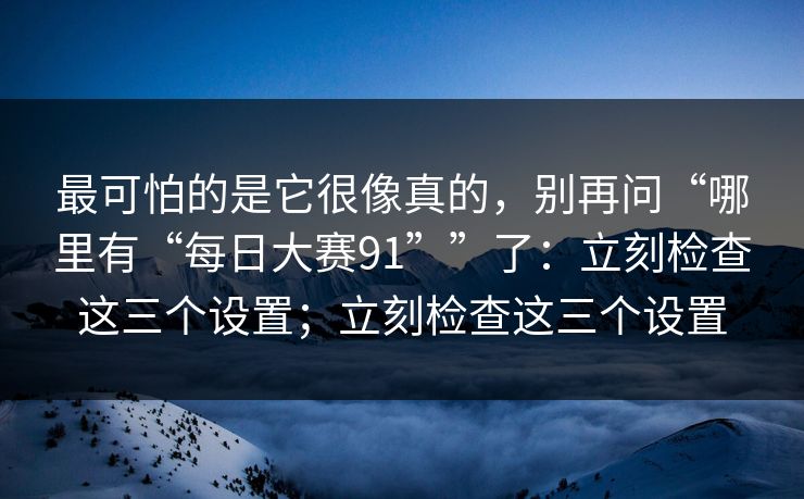 最可怕的是它很像真的，别再问“哪里有“每日大赛91””了：立刻检查这三个设置；立刻检查这三个设置