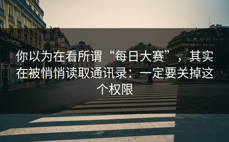 你以为在看所谓“每日大赛”，其实在被悄悄读取通讯录：一定要关掉这个权限