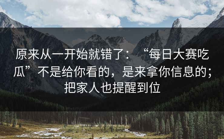原来从一开始就错了：“每日大赛吃瓜”不是给你看的，是来拿你信息的；把家人也提醒到位