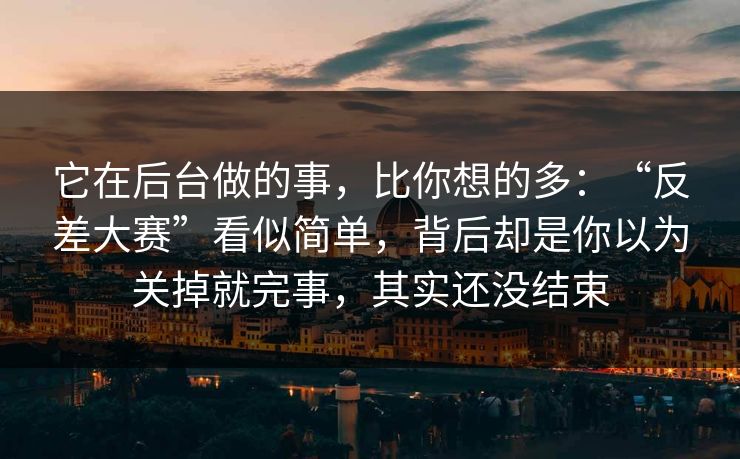 它在后台做的事，比你想的多：“反差大赛”看似简单，背后却是你以为关掉就完事，其实还没结束