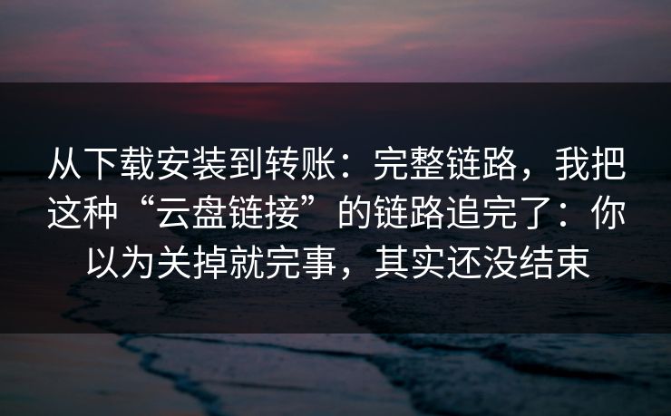 从下载安装到转账：完整链路，我把这种“云盘链接”的链路追完了：你以为关掉就完事，其实还没结束