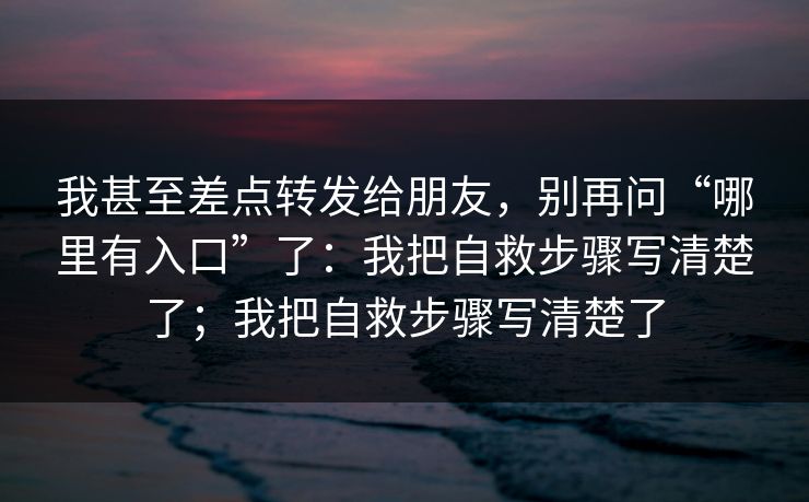 我甚至差点转发给朋友，别再问“哪里有入口”了：我把自救步骤写清楚了；我把自救步骤写清楚了