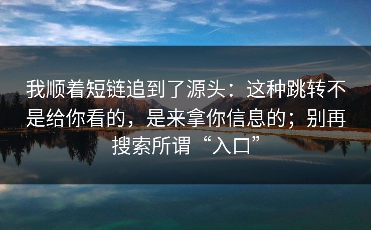 我顺着短链追到了源头：这种跳转不是给你看的，是来拿你信息的；别再搜索所谓“入口”