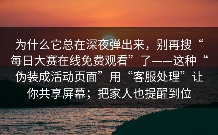 为什么它总在深夜弹出来，别再搜“每日大赛在线免费观看”了——这种“伪装成活动页面”用“客服处理”让你共享屏幕；把家人也提醒到位