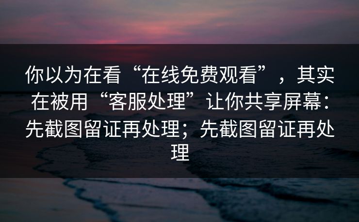 你以为在看“在线免费观看”，其实在被用“客服处理”让你共享屏幕：先截图留证再处理；先截图留证再处理