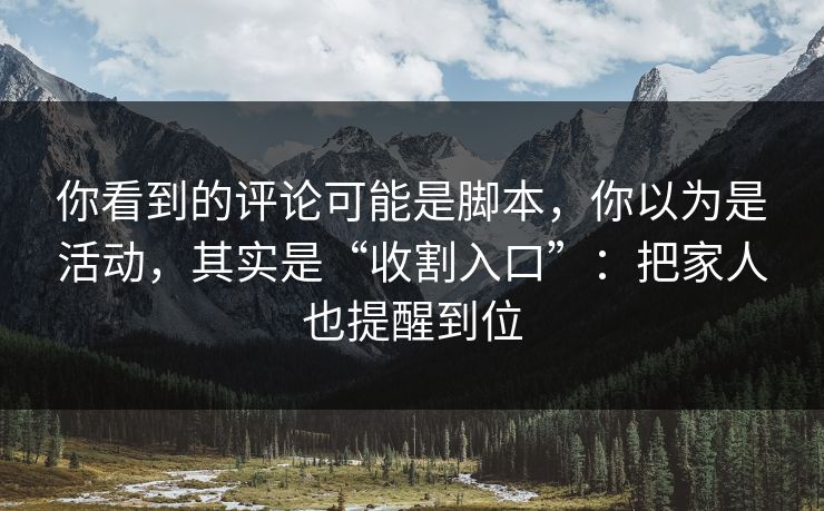 你看到的评论可能是脚本，你以为是活动，其实是“收割入口”：把家人也提醒到位