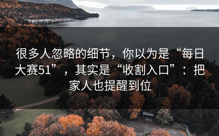 很多人忽略的细节，你以为是“每日大赛51”，其实是“收割入口”：把家人也提醒到位