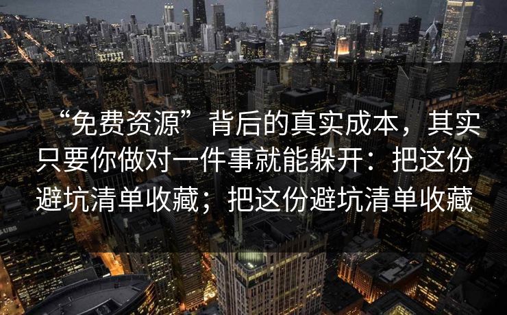 “免费资源”背后的真实成本，其实只要你做对一件事就能躲开：把这份避坑清单收藏；把这份避坑清单收藏