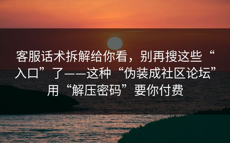 客服话术拆解给你看，别再搜这些“入口”了——这种“伪装成社区论坛”用“解压密码”要你付费