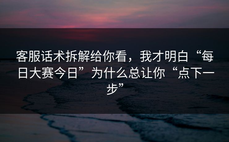 客服话术拆解给你看，我才明白“每日大赛今日”为什么总让你“点下一步”