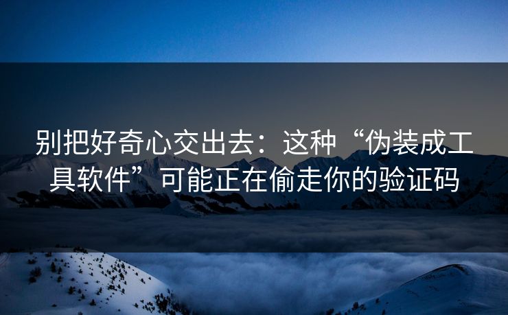 别把好奇心交出去：这种“伪装成工具软件”可能正在偷走你的验证码