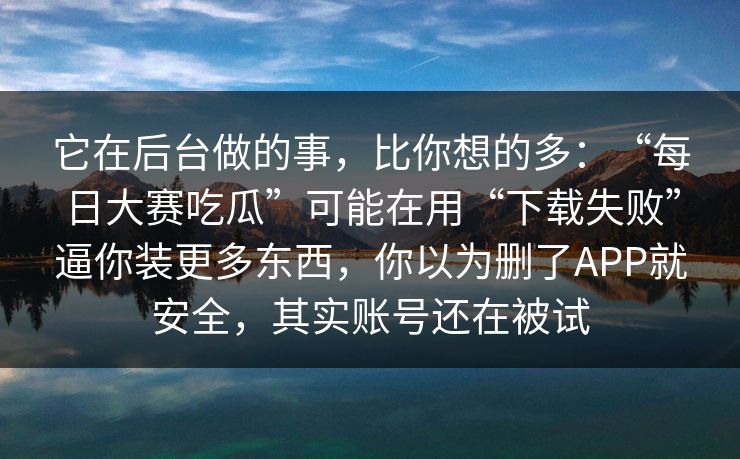 它在后台做的事,比你想的多:“每日大赛吃瓜”可能在用“下载失败”逼你装更多东西,你以为删了APP就安全,其实账号还在被试 它在后台做的事,比你想的多:“每日大赛吃瓜”可能在用“下载失败”逼你装更多东西,你以为删了APP就安全,其实账号还在被试