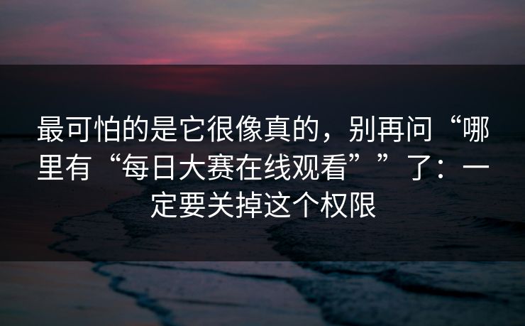 最可怕的是它很像真的,别再问“哪里有“每日大赛在线观看””了:一定要关掉这个权限 最可怕的是它很像真的,别再问“哪里有“每日大赛在线观看””了:一定要关掉这个权限