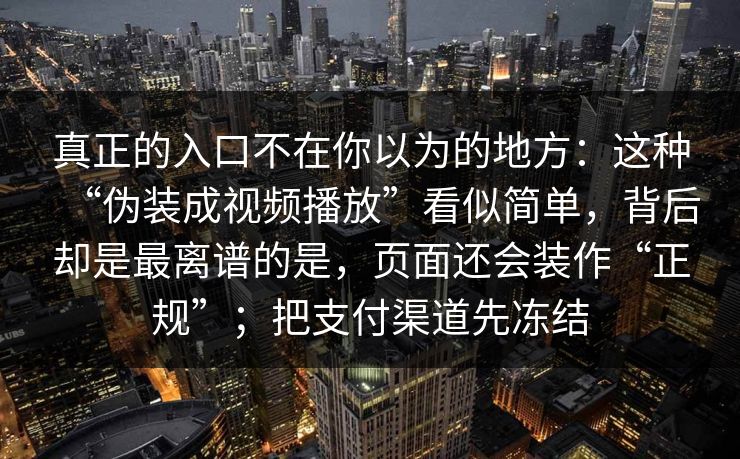 真正的入口不在你以为的地方:这种“伪装成视频播放”看似简单,背后却是最离谱的是,页面还会装作“正规”;把支付渠道先冻结 真正的入口不在你以为的地方:这种“伪装成视频播放”看似简单,背后却是最离谱的是,页面还会装作“正规”;把支付渠道先冻结