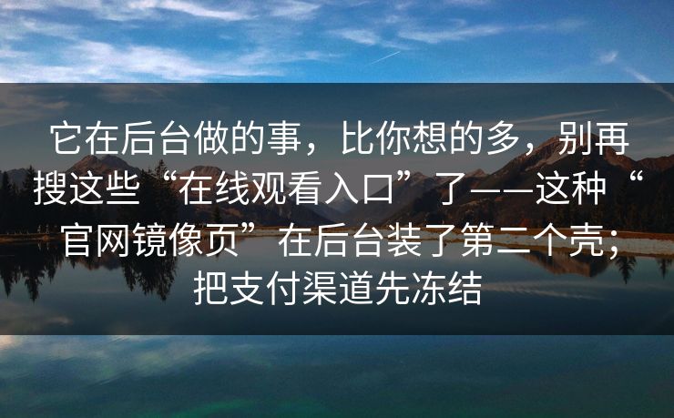 它在后台做的事,比你想的多,别再搜这些“在线观看入口”了——这种“官网镜像页”在后台装了第二个壳;把支付渠道先冻结 它在后台做的事,比你想的多,别再搜这些“在线观看入口”了——这种“官网镜像页”在后台装了第二个壳;把支付渠道先冻结