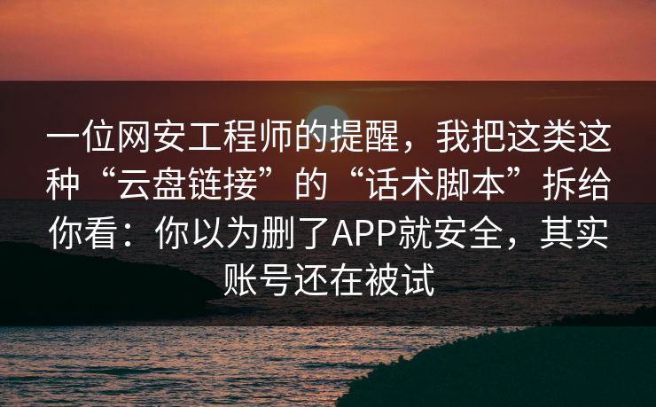 一位网安工程师的提醒，我把这类这种“云盘链接”的“话术脚本”拆给你看：你以为删了APP就安全，其实账号还在被试