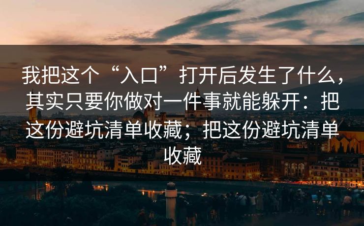 我把这个“入口”打开后发生了什么,其实只要你做对一件事就能躲开:把这份避坑清单收藏;把这份避坑清单收藏 我把这个“入口”打开后发生了什么,其实只要你做对一件事就能躲开:把这份避坑清单收藏;把这份避坑清单收藏