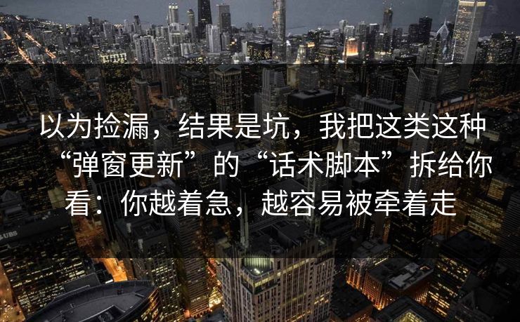 以为捡漏,结果是坑,我把这类这种“弹窗更新”的“话术脚本”拆给你看:你越着急,越容易被牵着走 以为捡漏,结果是坑,我把这类这种“弹窗更新”的“话术脚本”拆给你看:你越着急,越容易被牵着走