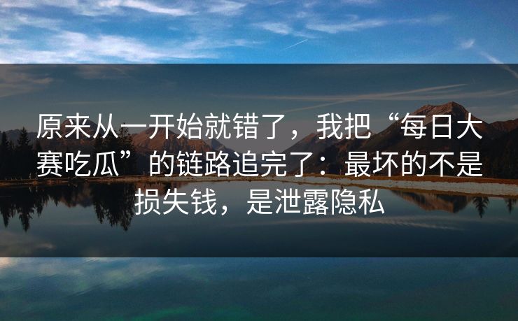 原来从一开始就错了,我把“每日大赛吃瓜”的链路追完了:最坏的不是损失钱,是泄露隐私 原来从一开始就错了,我把“每日大赛吃瓜”的链路追完了:最坏的不是损失钱,是泄露隐私