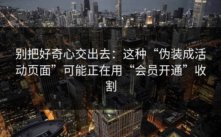 别把好奇心交出去:这种“伪装成活动页面”可能正在用“会员开通”收割 别把好奇心交出去:这种“伪装成活动页面”可能正在用“会员开通”收割