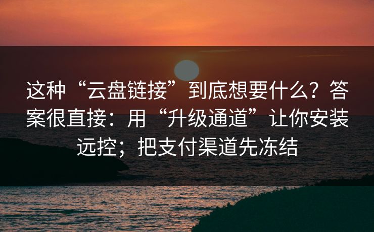 这种“云盘链接”到底想要什么?答案很直接:用“升级通道”让你安装远控;把支付渠道先冻结 这种“云盘链接”到底想要什么?答案很直接:用“升级通道”让你安装远控;把支付渠道先冻结