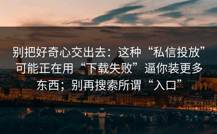 别把好奇心交出去:这种“私信投放”可能正在用“下载失败”逼你装更多东西;别再搜索所谓“入口” 别把好奇心交出去:这种“私信投放”可能正在用“下载失败”逼你装更多东西;别再搜索所谓“入口”