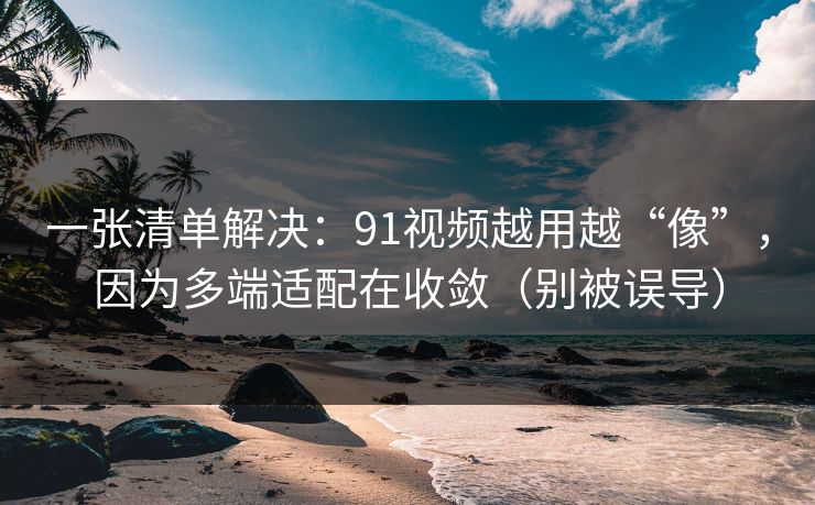 一张清单解决:91视频越用越“像”,因为多端适配在收敛(别被误导) 一张清单解决:91视频越用越“像”,因为多端适配在收敛(别被误导)